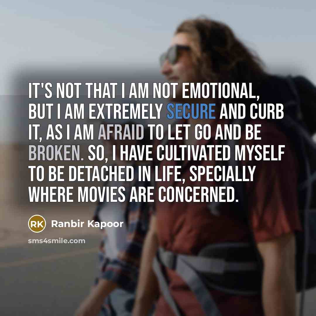 “It's not that I am not emotional, but I am extremely secure and curb it, as I am afraid to let go and be broken. So, I have cultivated myself to be detached in life, specially where movies are concerned.” quote by Ranbir Kapoor