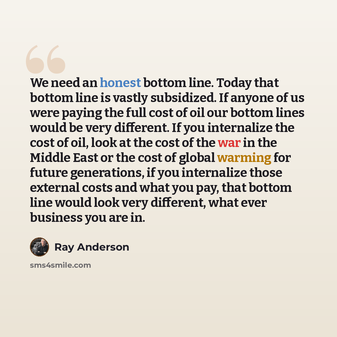 “We need an honest bottom line. Today that bottom line is vastly subsidized. If anyone of us were paying the full cost of oil our bottom lines would be very different. If you internalize the cost of oil, look at the cost of the war in the Middle East or the cost of global warming for future…” quote by Ray Anderson