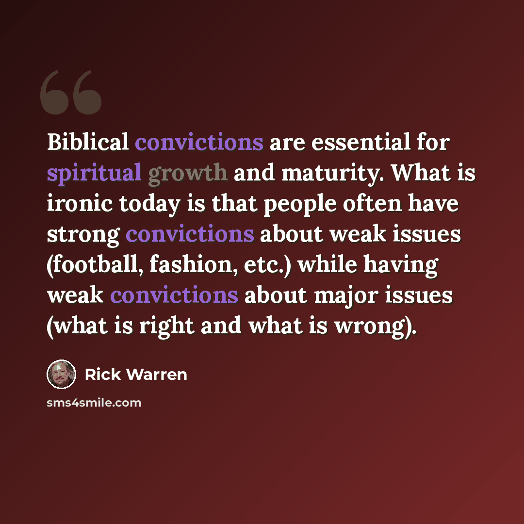 “Biblical convictions are essential for spiritual growth and maturity. What is ironic today is that people often have strong convictions about weak issues (football, fashion, etc.) while having weak convictions about major issues (what is right and what is wrong).” quote by Rick Warren