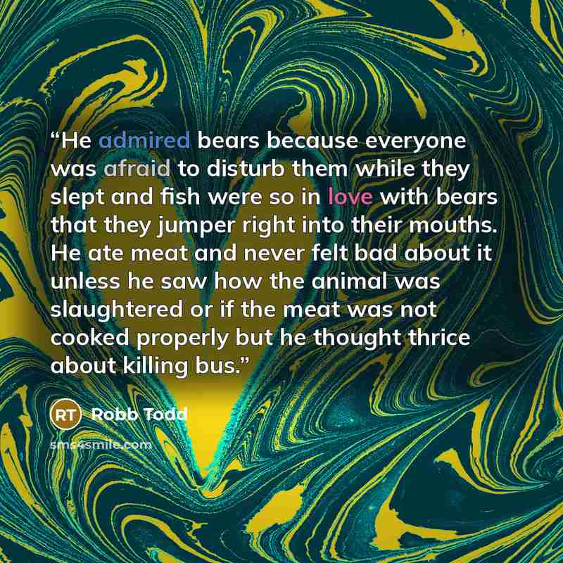“He admired bears because everyone was afraid to disturb them while they slept and fish were so in love with bears that they jumper right into their mouths. He ate meat and never felt bad about it unless he saw how the animal was slaughtered or if the meat was not cooked properly but he thought…” quote by Robb Todd