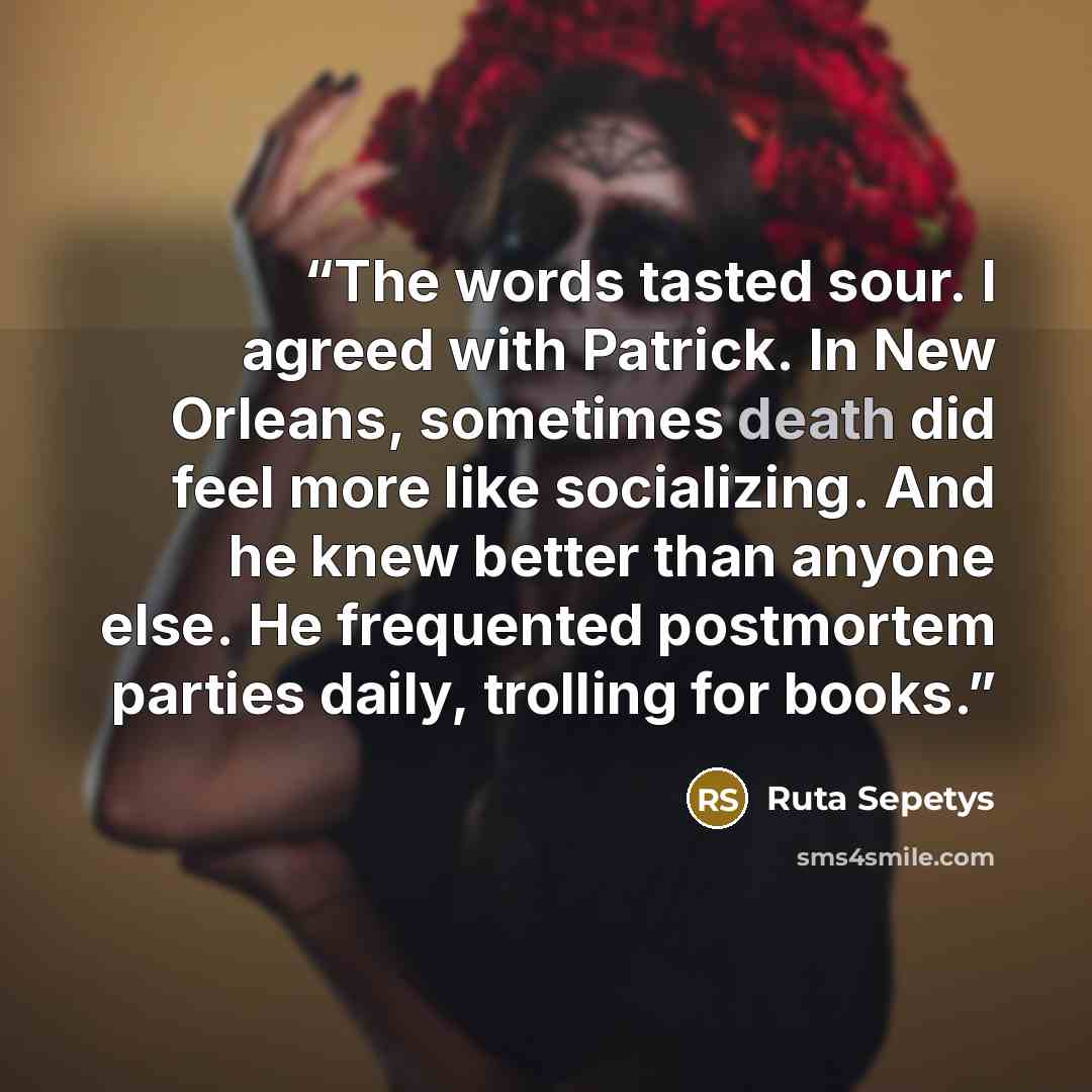 “The words tasted sour. I agreed with Patrick. In New Orleans, sometimes death did feel more like socializing. And he knew better than anyone else. He frequented postmortem parties daily, trolling for books.” quote by Ruta Sepetys