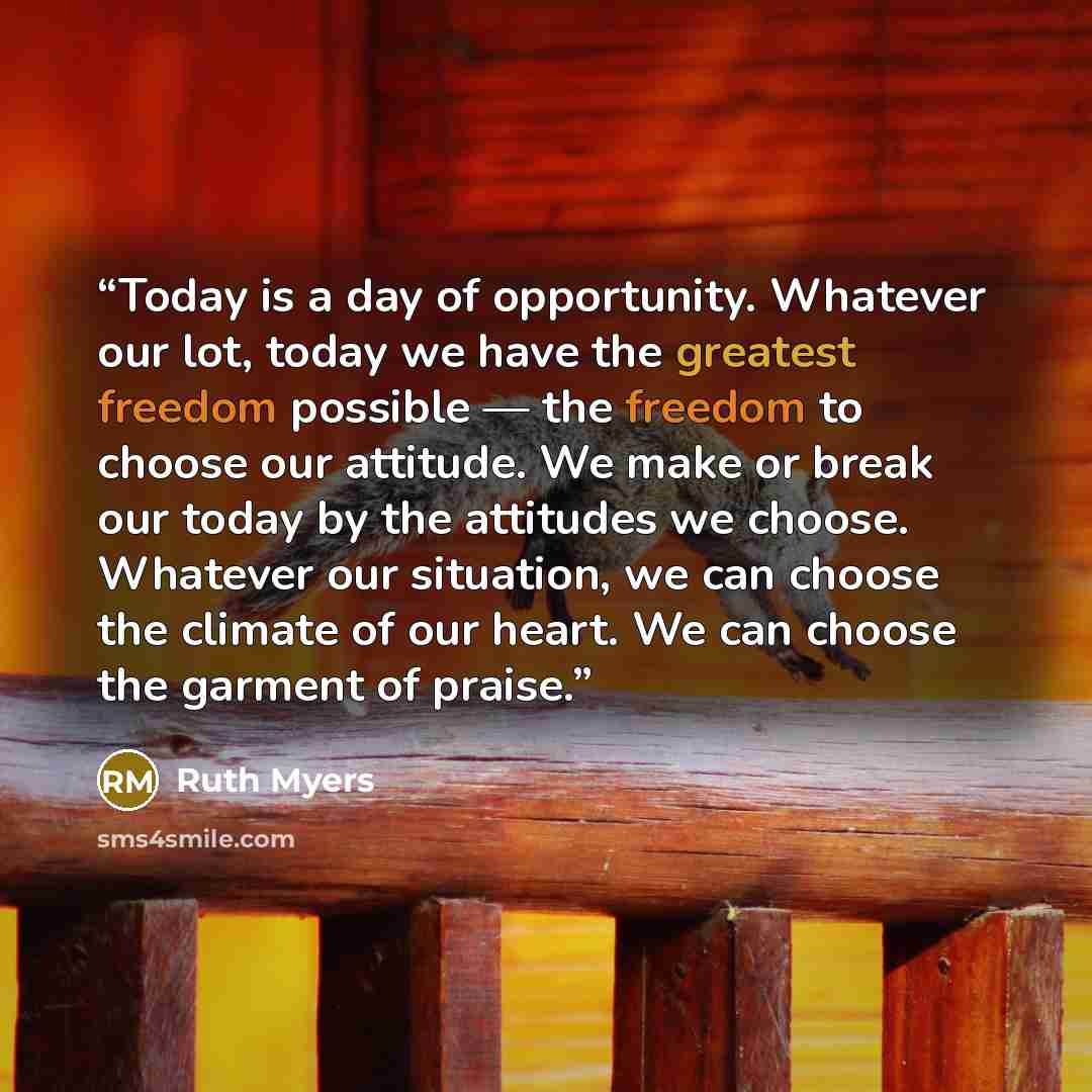 “Today is a day of opportunity. Whatever our lot, today we have the greatest freedom possible — the freedom to choose our attitude. We make or break our today by the attitudes we choose. Whatever our situation, we can choose the climate of our heart. We can choose the garment of praise.” quote by Ruth Myers