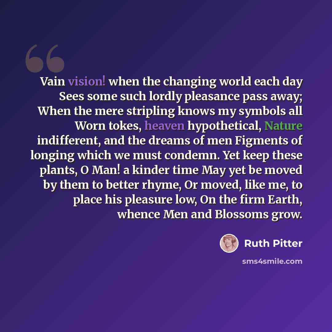 “Vain vision! when the changing world each day Sees some such lordly pleasance pass away; When the mere stripling knows my symbols all Worn tokes, heaven hypothetical, Nature indifferent, and the dreams of men Figments of longing which we must condemn. Yet keep these plants, O Man! a kinder time…” quote by Ruth Pitter