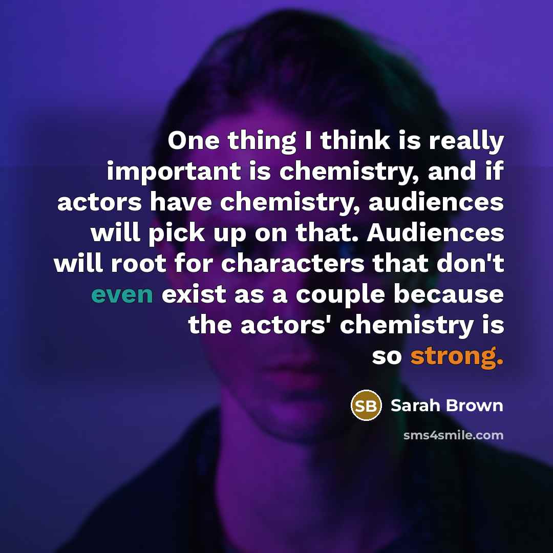 “One thing I think is really important is chemistry, and if actors have chemistry, audiences will pick up on that. Audiences will root for characters that don't even exist as a couple because the actors' chemistry is so strong.” quote by Sarah Brown