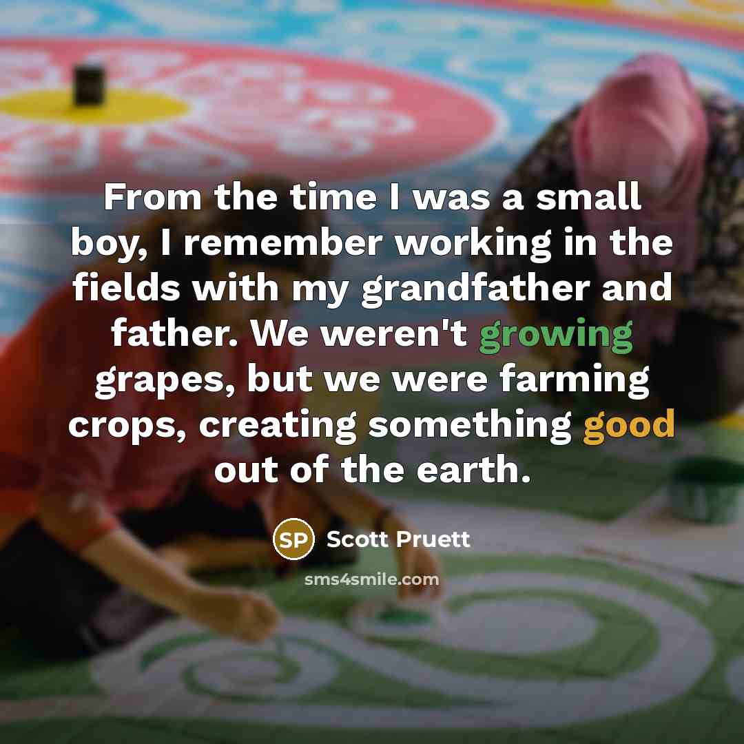 “From the time I was a small boy, I remember working in the fields with my grandfather and father. We weren't growing grapes, but we were farming crops, creating something good out of the earth.” quote by Scott Pruett