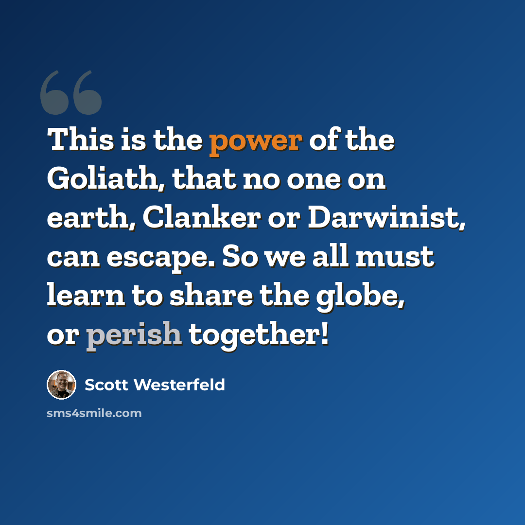“This is the power of the Goliath, that no one on earth, Clanker or Darwinist, can escape. So we all must learn to share the globe, or perish together!” quote by Scott Westerfeld