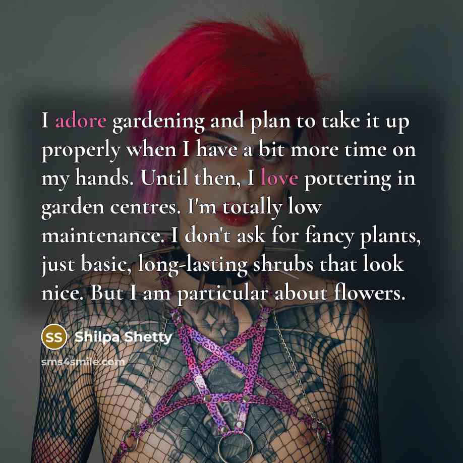“I adore gardening and plan to take it up properly when I have a bit more time on my hands. Until then, I love pottering in garden centres. I'm totally low maintenance. I don't ask for fancy plants, just basic, long-lasting shrubs that look nice. But I am particular about flowers.” quote by Shilpa Shetty