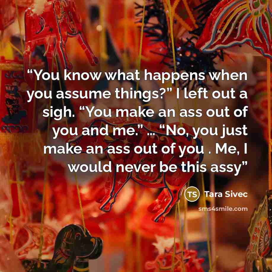 “You know what happens when you assume things?” I left out a sigh. “You make an ass out of you and me.” … “No, you just make an ass out of you . Me, I would never be this assy” quote by Tara Sivec