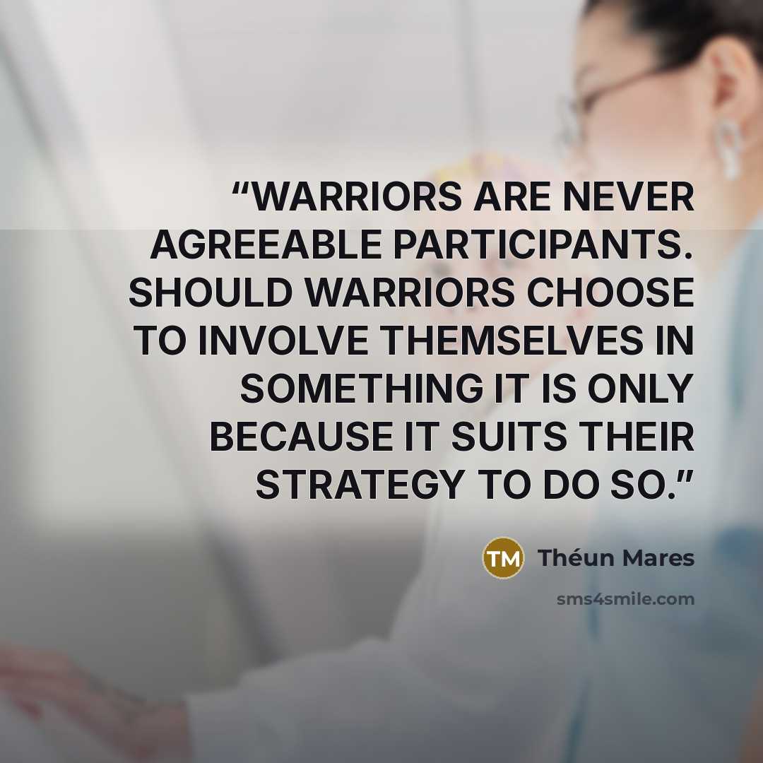 “WARRIORS ARE NEVER AGREEABLE PARTICIPANTS. SHOULD WARRIORS CHOOSE TO INVOLVE THEMSELVES IN SOMETHING IT IS ONLY BECAUSE IT SUITS THEIR STRATEGY TO DO SO.” quote by Théun Mares