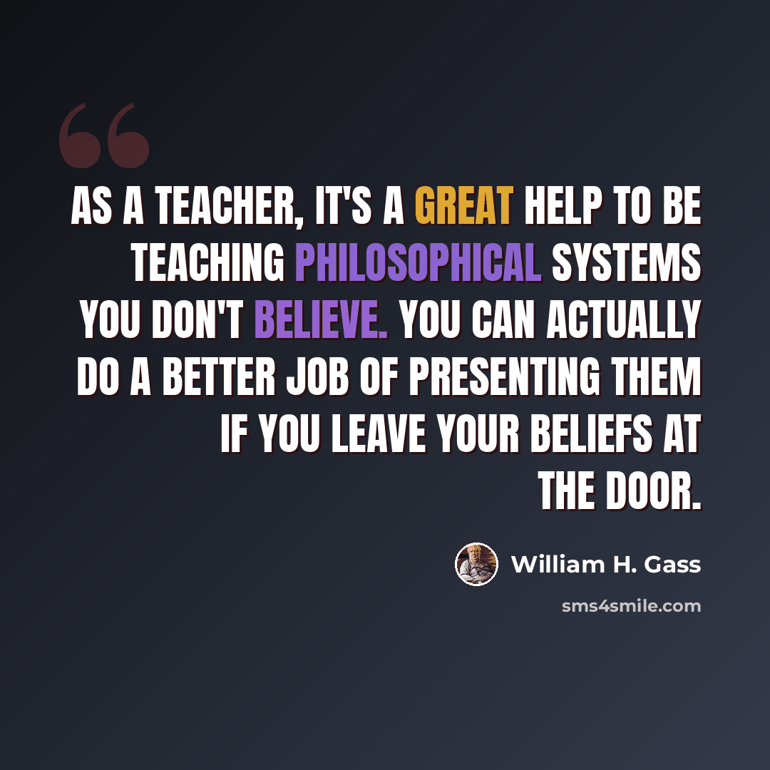 “As a teacher, it's a great help to be teaching philosophical systems you don't believe. You can actually do a better job of presenting them if you leave your beliefs at the door.” quote by William H. Gass