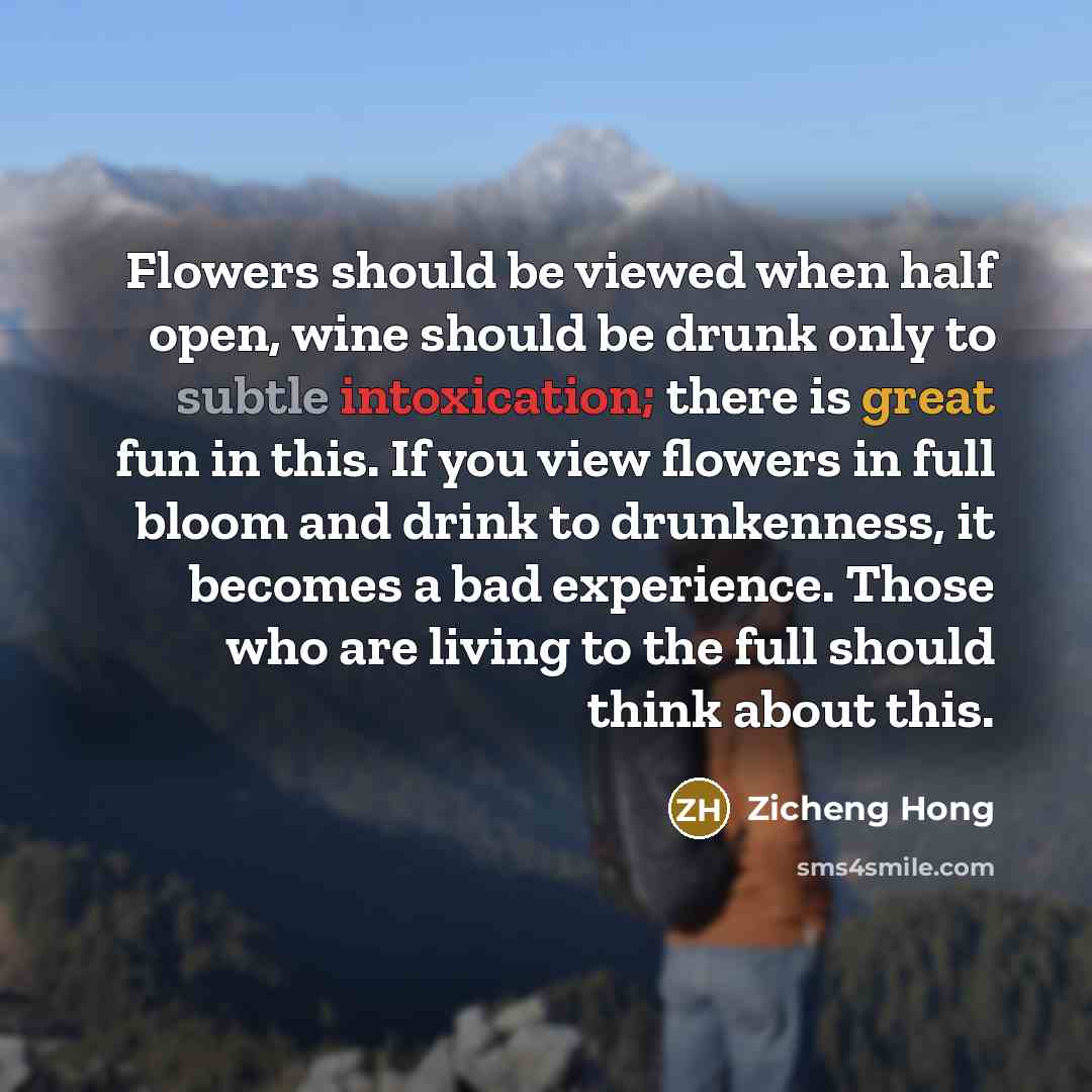 “Flowers should be viewed when half open, wine should be drunk only to subtle intoxication; there is great fun in this. If you view flowers in full bloom and drink to drunkenness, it becomes a bad experience. Those who are living to the full should think about this.” quote by Zicheng Hong