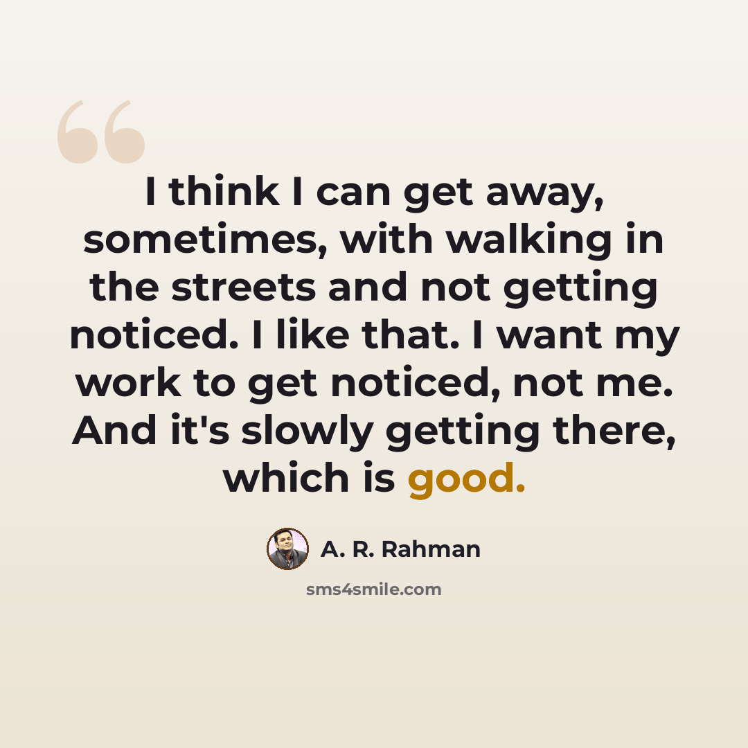 “I think I can get away, sometimes, with walking in the streets and not getting noticed. I like that. I want my work to get noticed, not me. And it's slowly getting there, which is good.” quote by A. R. Rahman