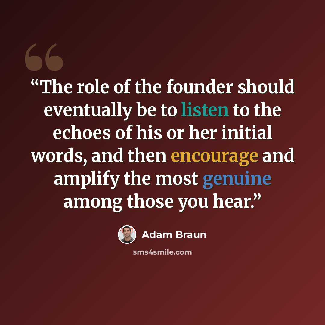 “The role of the founder should eventually be to listen to the echoes of his or her initial words, and then encourage and amplify the most genuine among those you hear.” quote by Adam Braun