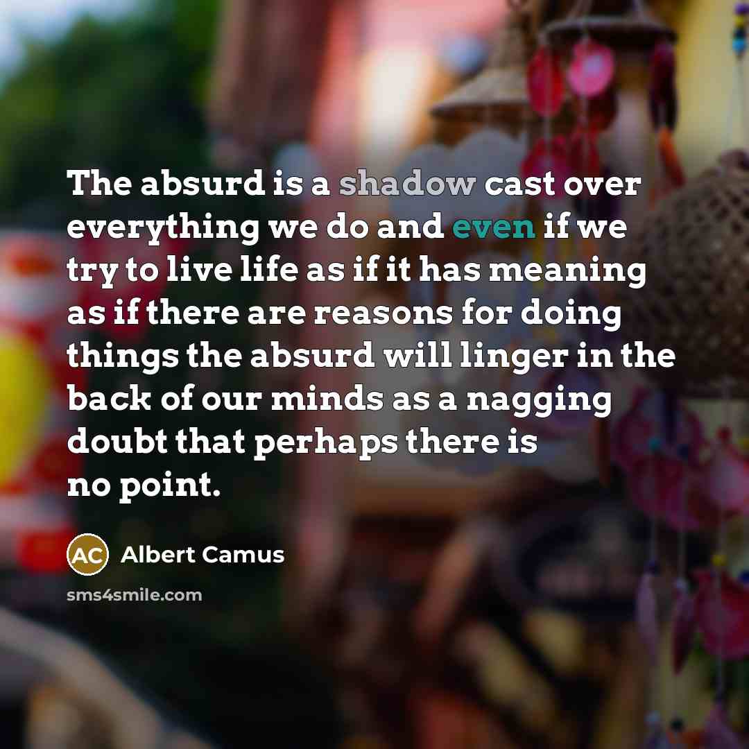 “The absurd is a shadow cast over everything we do and even if we try to live life as if it has meaning as if there are reasons for doing things the absurd will linger in the back of our minds as a nagging doubt that perhaps there is no point.” quote by Albert Camus