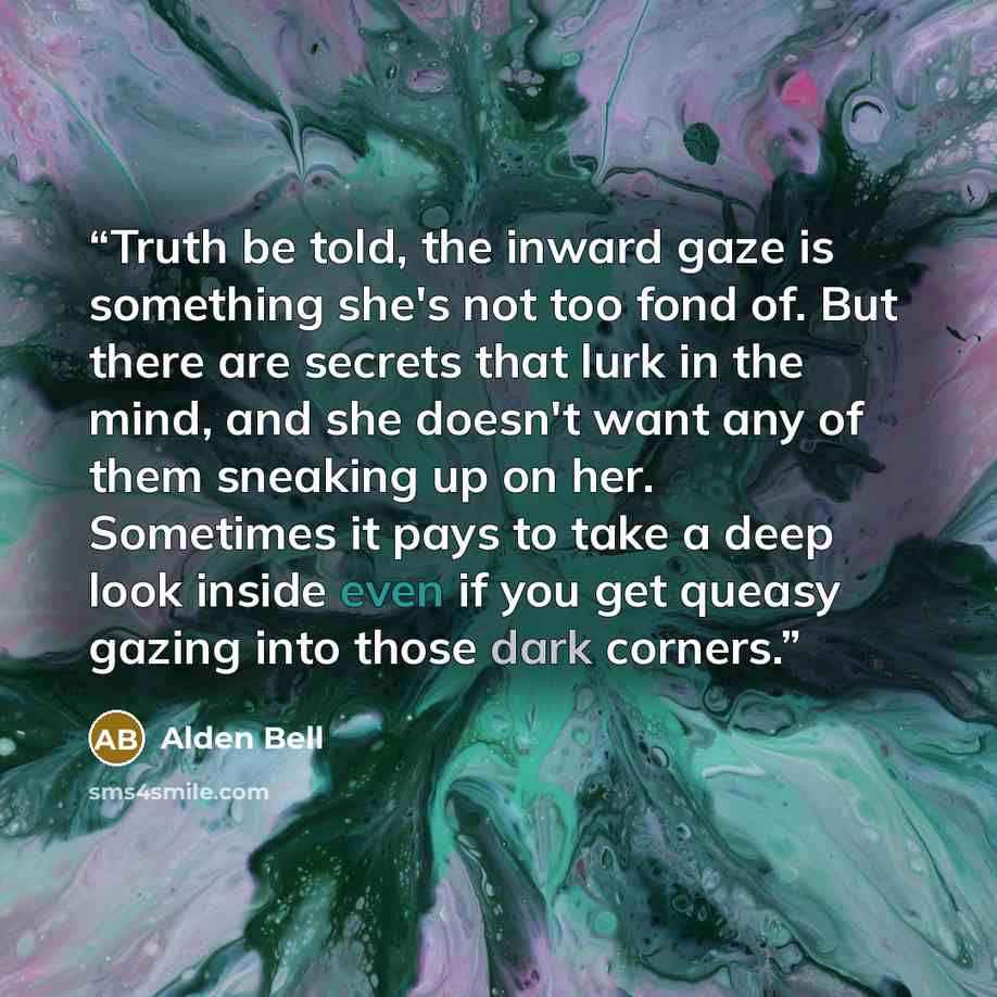 “Truth be told, the inward gaze is something she's not too fond of. But there are secrets that lurk in the mind, and she doesn't want any of them sneaking up on her. Sometimes it pays to take a deep look inside even if you get queasy gazing into those dark corners.” quote by Alden Bell