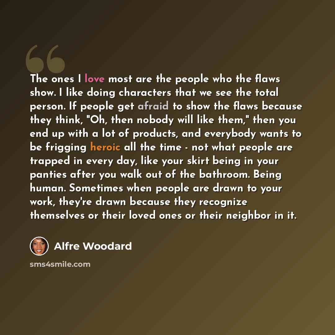 “The ones I love most are the people who the flaws show. I like doing characters that we see the total person. If people get afraid to show the flaws because they think, "Oh, then nobody will like them," then you end up with a lot of products, and everybody wants to be frigging heroic all the time…” quote by Alfre Woodard