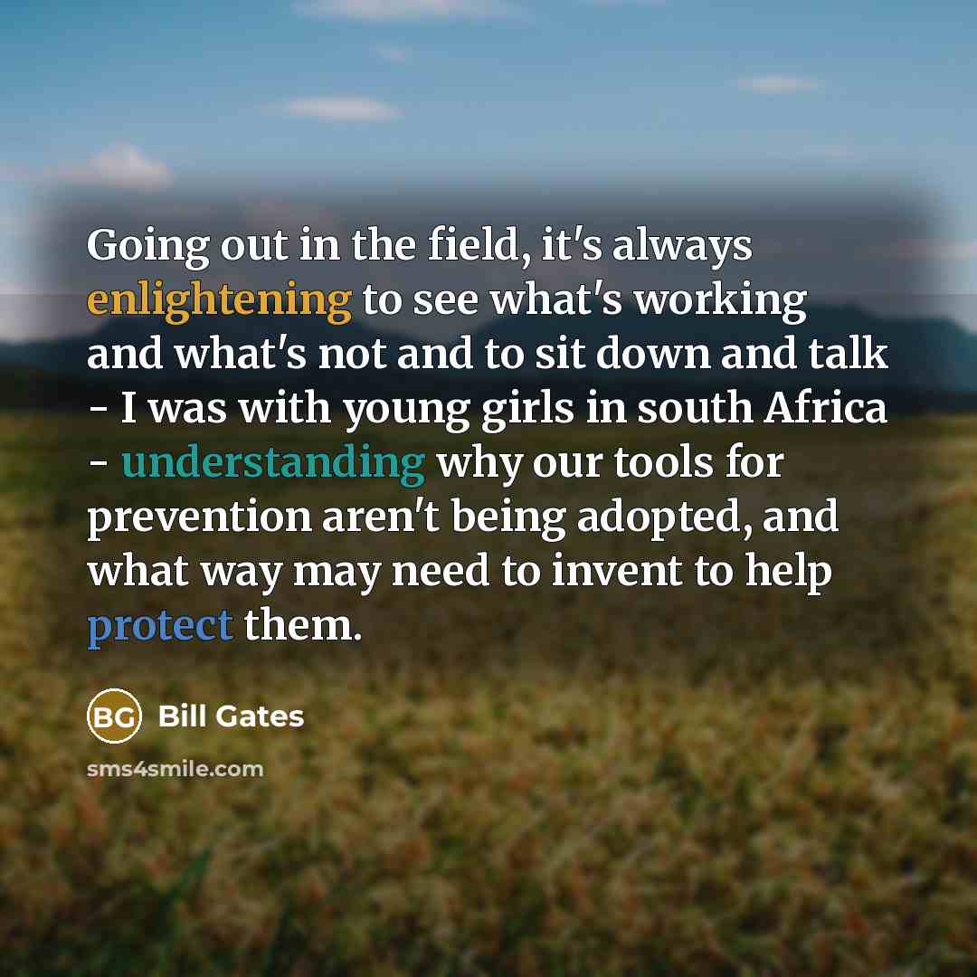 “Going out in the field, it's always enlightening to see what's working and what's not and to sit down and talk - I was with young girls in south Africa - understanding why our tools for prevention aren't being adopted, and what way may need to invent to help protect them.” quote by Bill Gates