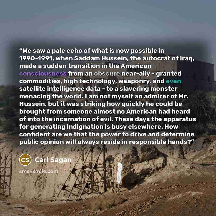 “We saw a pale echo of what is now possible in 1990-1991, when Saddam Hussein, the autocrat of Iraq, made a sudden transition in the American consciousness from an obscure near-ally - granted commodities, high technology, weaponry, and even satellite intelligence data - to a slavering monster…” quote by Carl Sagan