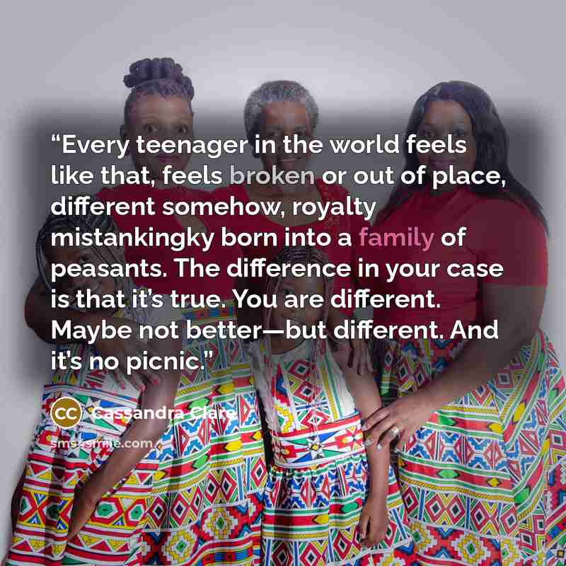 “Every teenager in the world feels like that, feels broken or out of place, different somehow, royalty mistankingky born into a family of peasants. The difference in your case is that it’s true. You are different. Maybe not better—but different. And it’s no picnic.” quote by Cassandra Clare