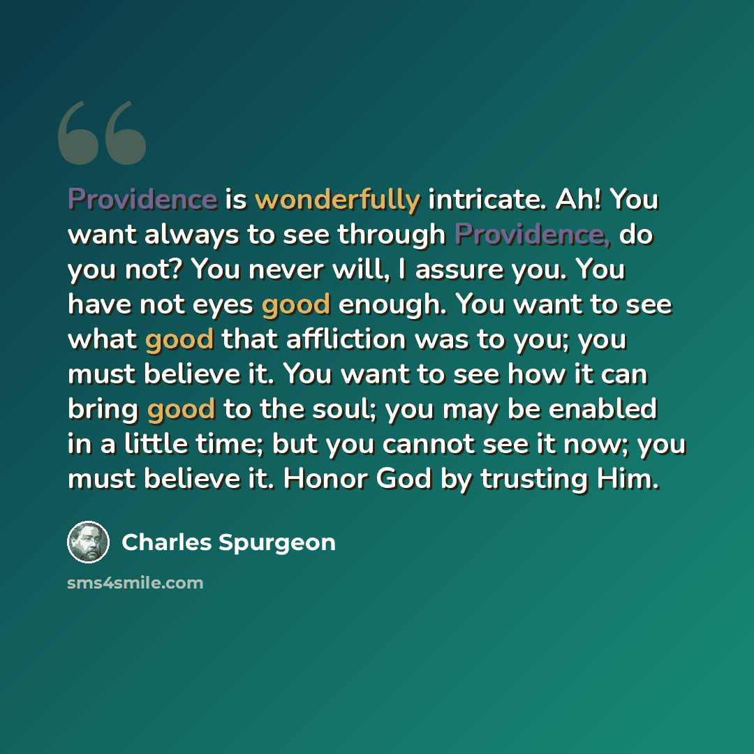 “Providence is wonderfully intricate. Ah! You want always to see through Providence, do you not? You never will, I assure you. You have not eyes good enough. You want to see what good that affliction was to you; you must believe it. You want to see how it can bring good to the soul; you may be…” quote by Charles Spurgeon