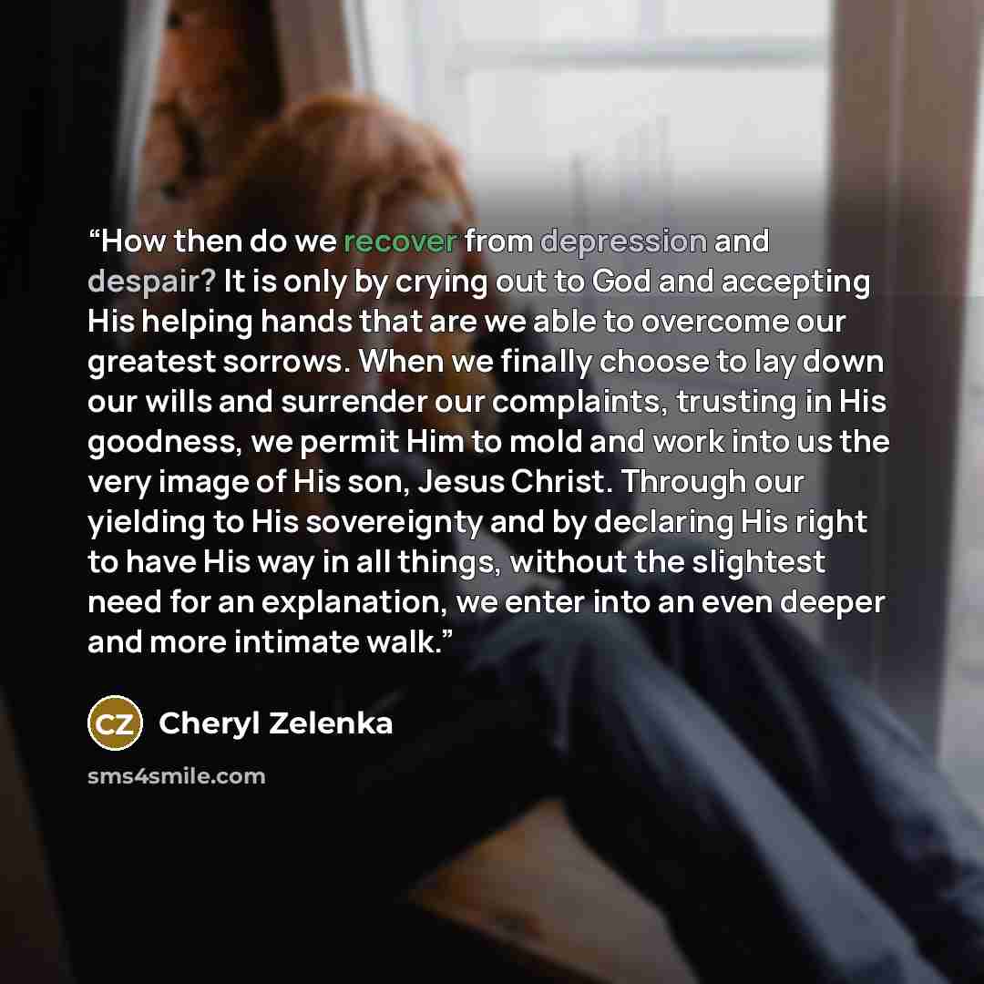 “How then do we recover from depression and despair? It is only by crying out to God and accepting His helping hands that are we able to overcome our greatest sorrows. When we finally choose to lay down our wills and surrender our complaints, trusting in His goodness, we permit Him to mold and work…” quote by Cheryl Zelenka