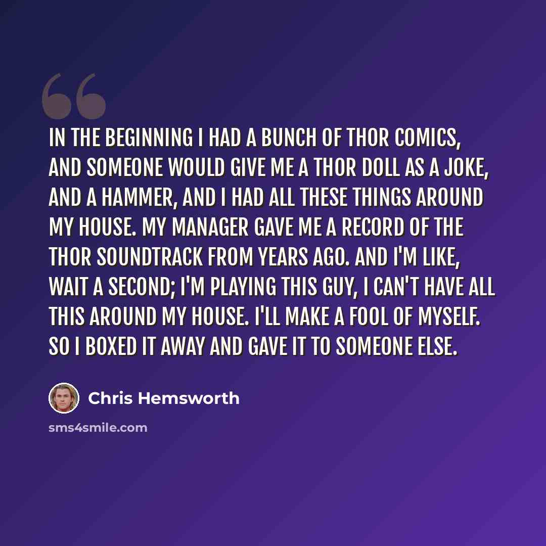 “In the beginning I had a bunch of Thor comics, and someone would give me a Thor doll as a joke, and a hammer, and I had all these things around my house. My manager gave me a record of the Thor soundtrack from years ago. And I'm like, wait a second; I'm playing this guy, I can't have all this…” quote by Chris Hemsworth
