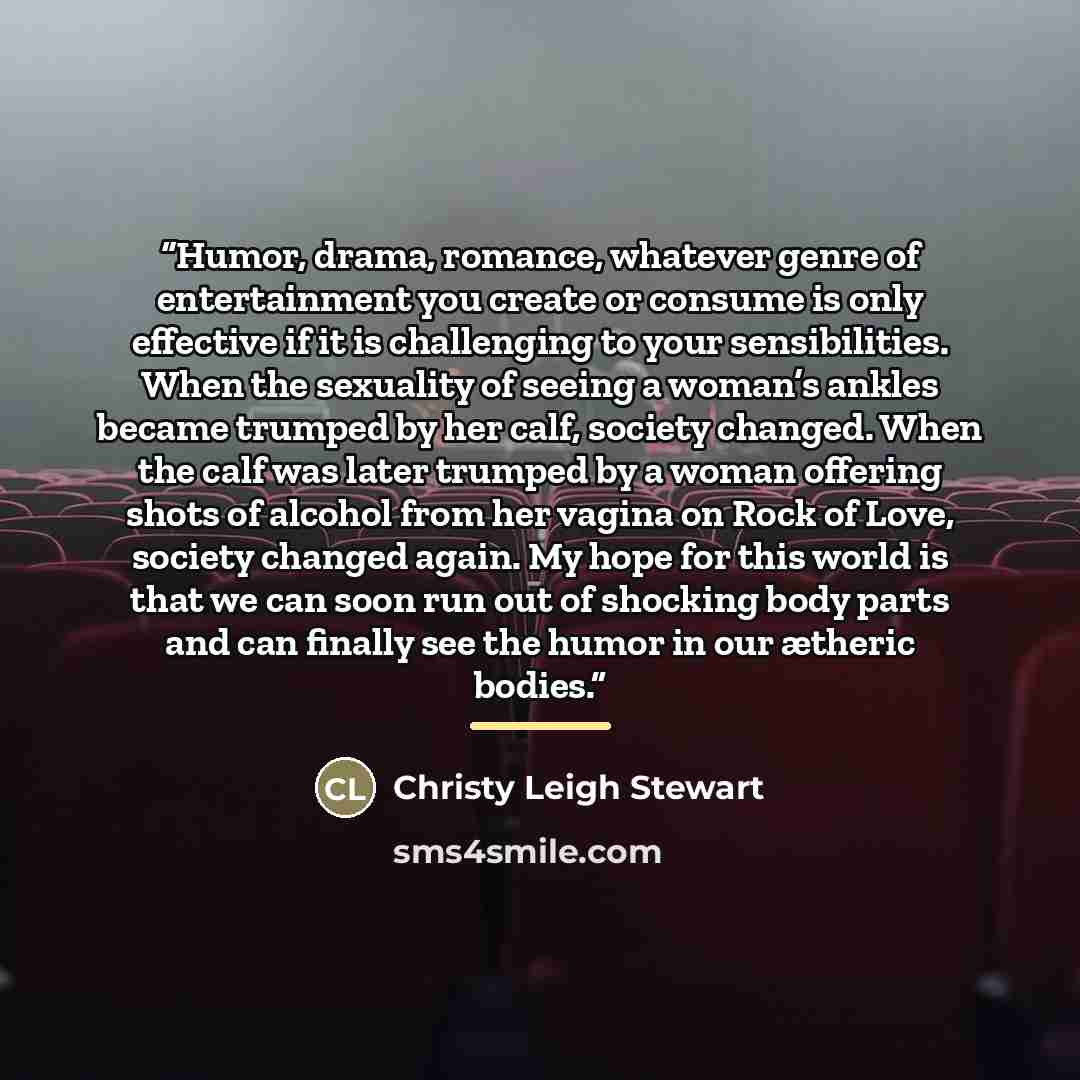 “Humor, drama, romance, whatever genre of entertainment you create or consume is only effective if it is challenging to your sensibilities. When the sexuality of seeing a woman’s ankles became trumped by her calf, society changed. When the calf was later trumped by a woman offering shots of alcohol…” quote by Christy Leigh Stewart