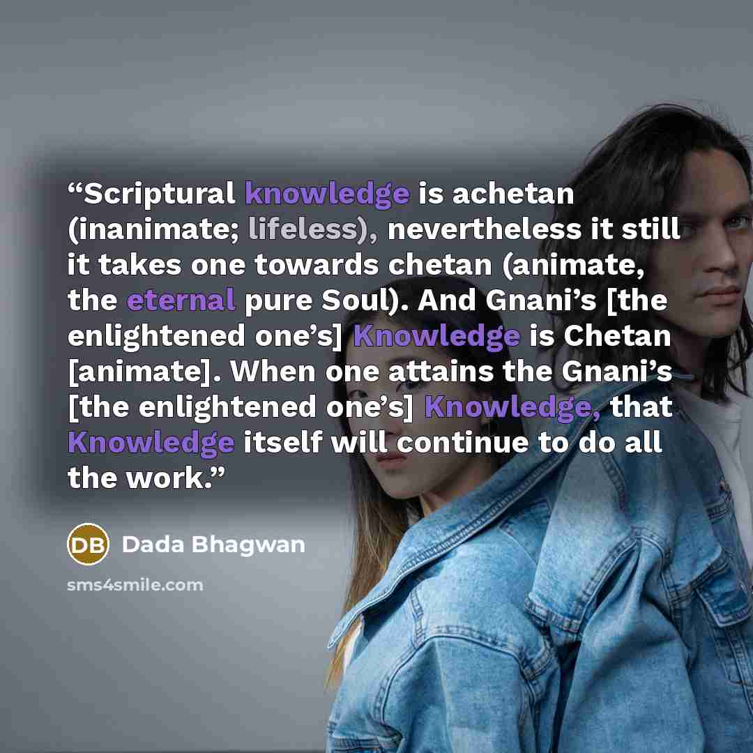 “Scriptural knowledge is achetan (inanimate; lifeless), nevertheless it still it takes one towards chetan (animate, the eternal pure Soul). And Gnani’s [the enlightened one’s] Knowledge is Chetan [animate]. When one attains the Gnani’s [the enlightened one’s] Knowledge, that Knowledge itself will…” quote by Dada Bhagwan
