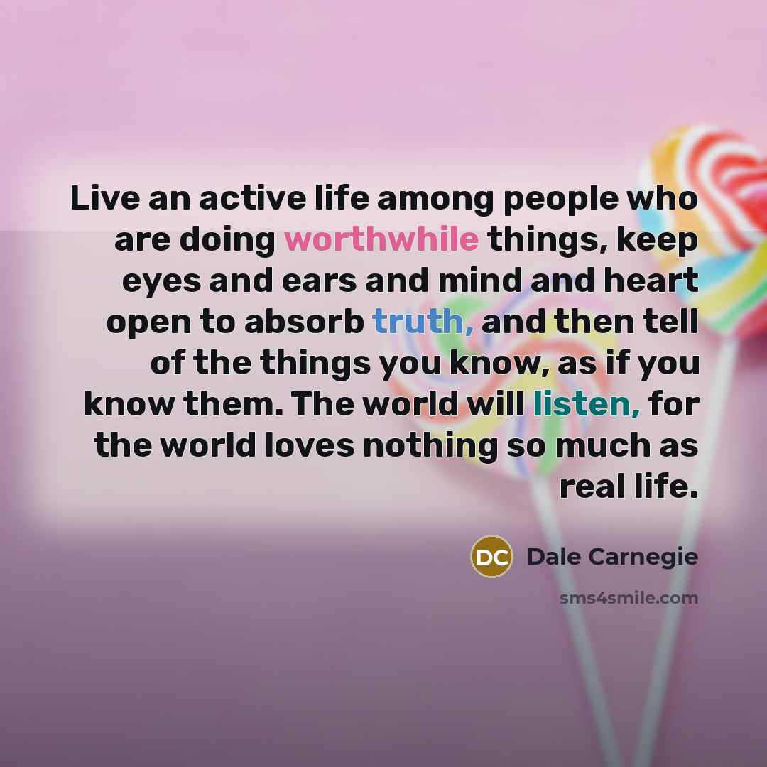 “Live an active life among people who are doing worthwhile things, keep eyes and ears and mind and heart open to absorb truth, and then tell of the things you know, as if you know them. The world will listen, for the world loves nothing so much as real life.” quote by Dale Carnegie
