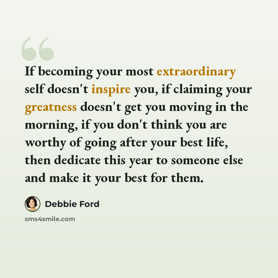 “If becoming your most extraordinary self doesn't inspire you, if claiming your greatness doesn't get you moving in the morning, if you don't think you are worthy of going after your best life, then dedicate this year to someone else and make it your best for them.” quote by Debbie Ford