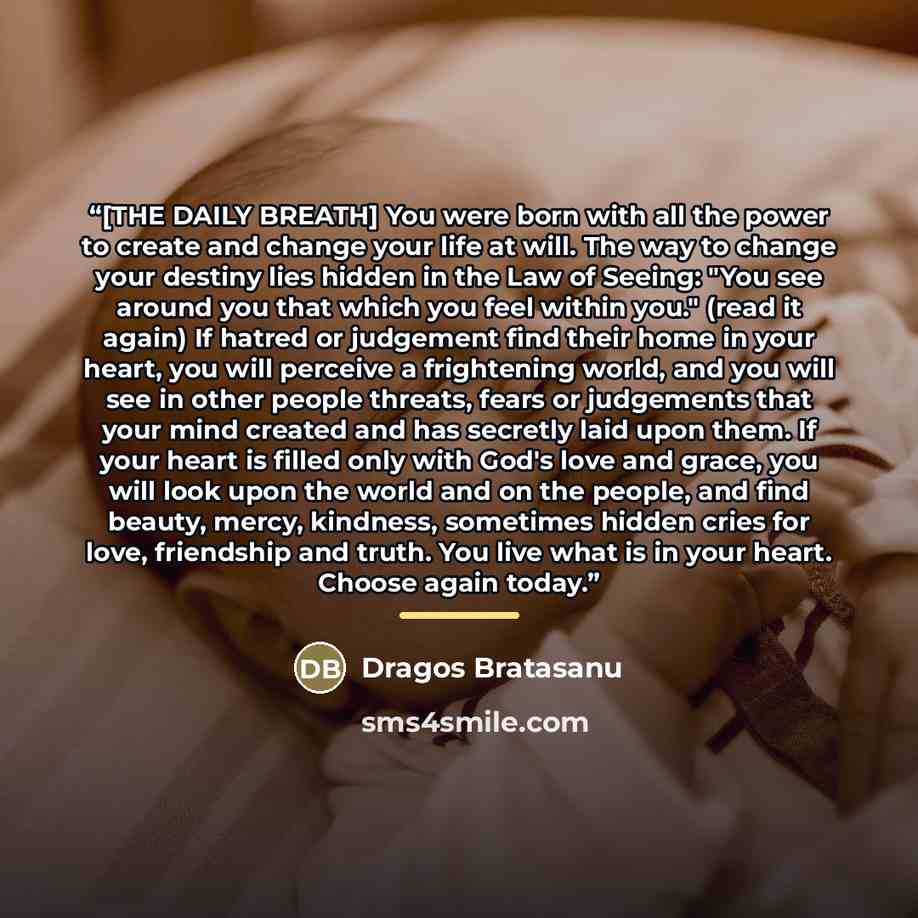 “[THE DAILY BREATH] You were born with all the power to create and change your life at will. The way to change your destiny lies hidden in the Law of Seeing: "You see around you that which you feel within you." (read it again) If hatred or judgement find their home in your heart, you will perceive…” quote by Dragos Bratasanu