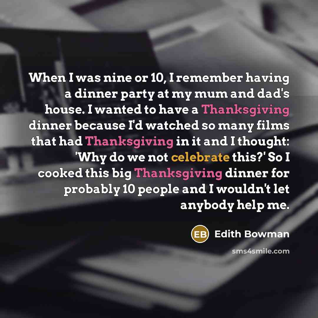 “When I was nine or 10, I remember having a dinner party at my mum and dad's house. I wanted to have a Thanksgiving dinner because I'd watched so many films that had Thanksgiving in it and I thought: 'Why do we not celebrate this?' So I cooked this big Thanksgiving dinner for probably 10 people and…” quote by Edith Bowman