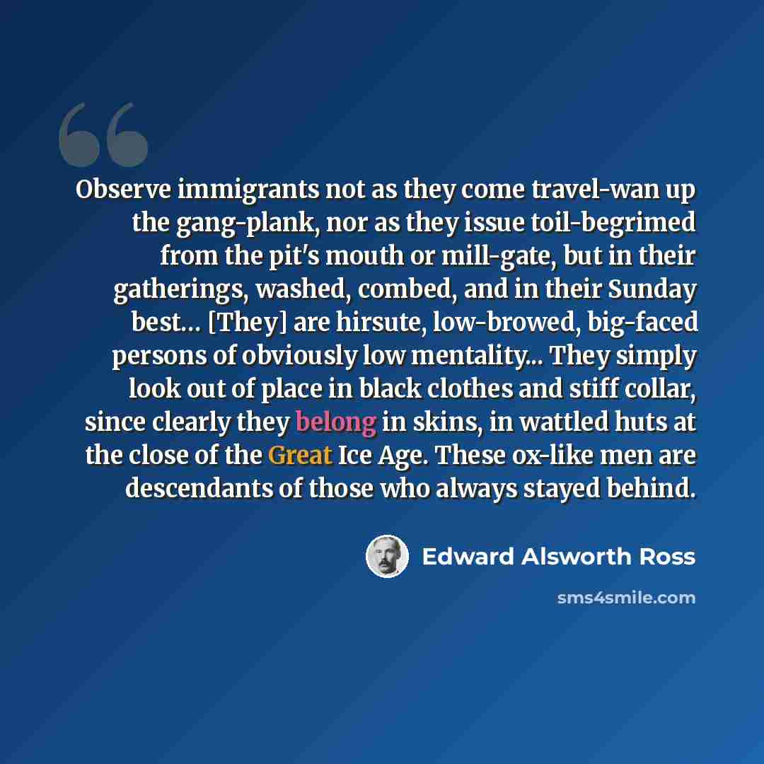 “Observe immigrants not as they come travel-wan up the gang-plank, nor as they issue toil-begrimed from the pit's mouth or mill-gate, but in their gatherings, washed, combed, and in their Sunday best… [They] are hirsute, low-browed, big-faced persons of obviously low mentality... They simply look…” quote by Edward Alsworth Ross