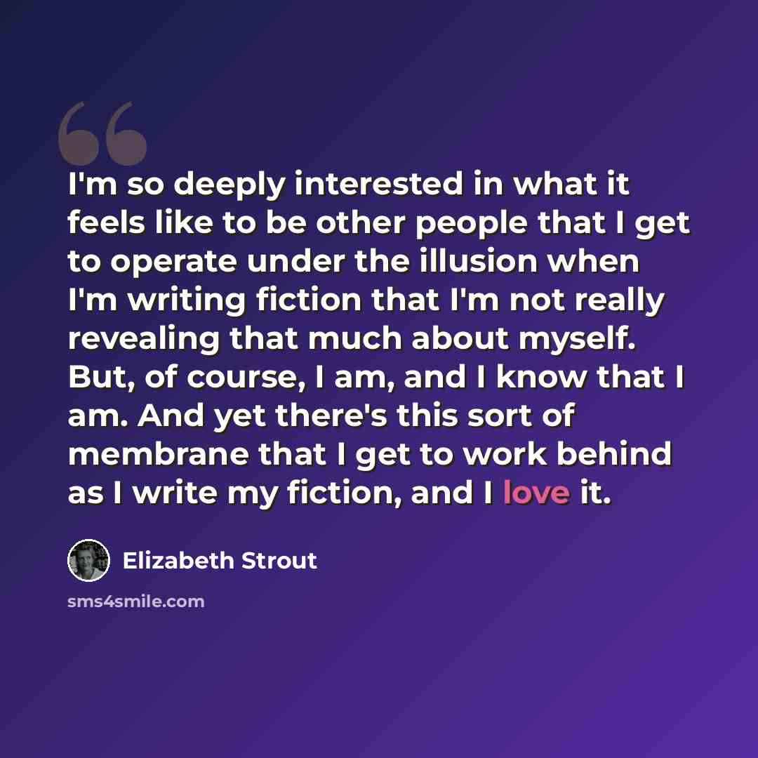 “I'm so deeply interested in what it feels like to be other people that I get to operate under the illusion when I'm writing fiction that I'm not really revealing that much about myself. But, of course, I am, and I know that I am. And yet there's this sort of membrane that I get to work behind as I…” quote by Elizabeth Strout