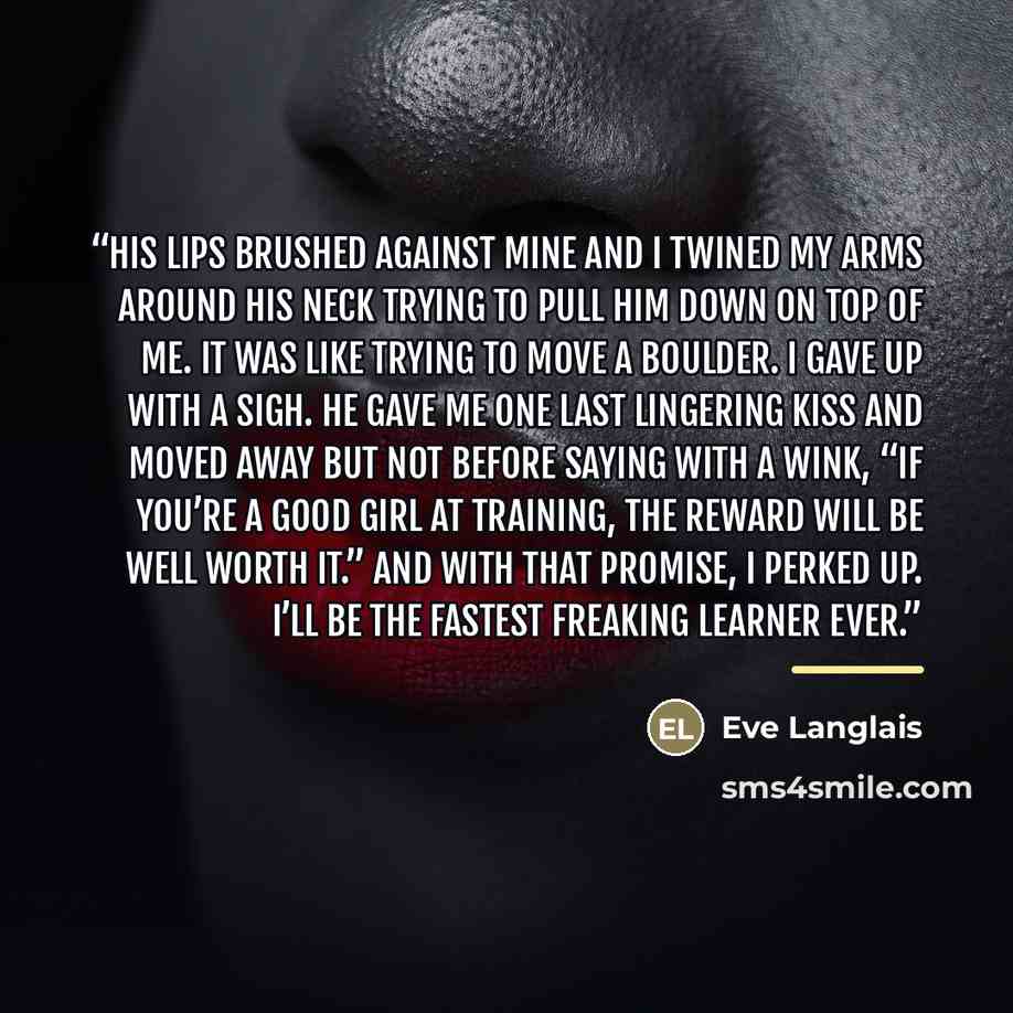 “His lips brushed against mine and I twined my arms around his neck trying to pull him down on top of me. It was like trying to move a boulder. I gave up with a sigh. He gave me one last lingering kiss and moved away but not before saying with a wink, “If you’re a good girl at training, the reward…” quote by Eve Langlais