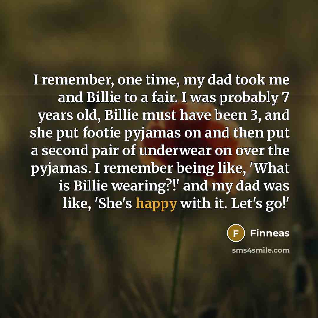 “I remember, one time, my dad took me and Billie to a fair. I was probably 7 years old, Billie must have been 3, and she put footie pyjamas on and then put a second pair of underwear on over the pyjamas. I remember being like, 'What is Billie wearing?!' and my dad was like, 'She's happy with it…” quote by Finneas