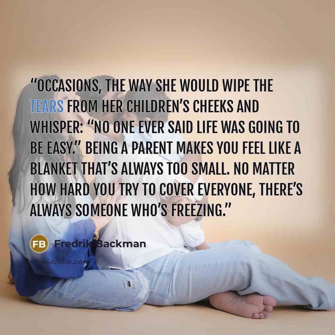 “occasions, the way she would wipe the tears from her children’s cheeks and whisper: “No one ever said life was going to be easy.” Being a parent makes you feel like a blanket that’s always too small. No matter how hard you try to cover everyone, there’s always someone who’s freezing.” quote by Fredrik Backman