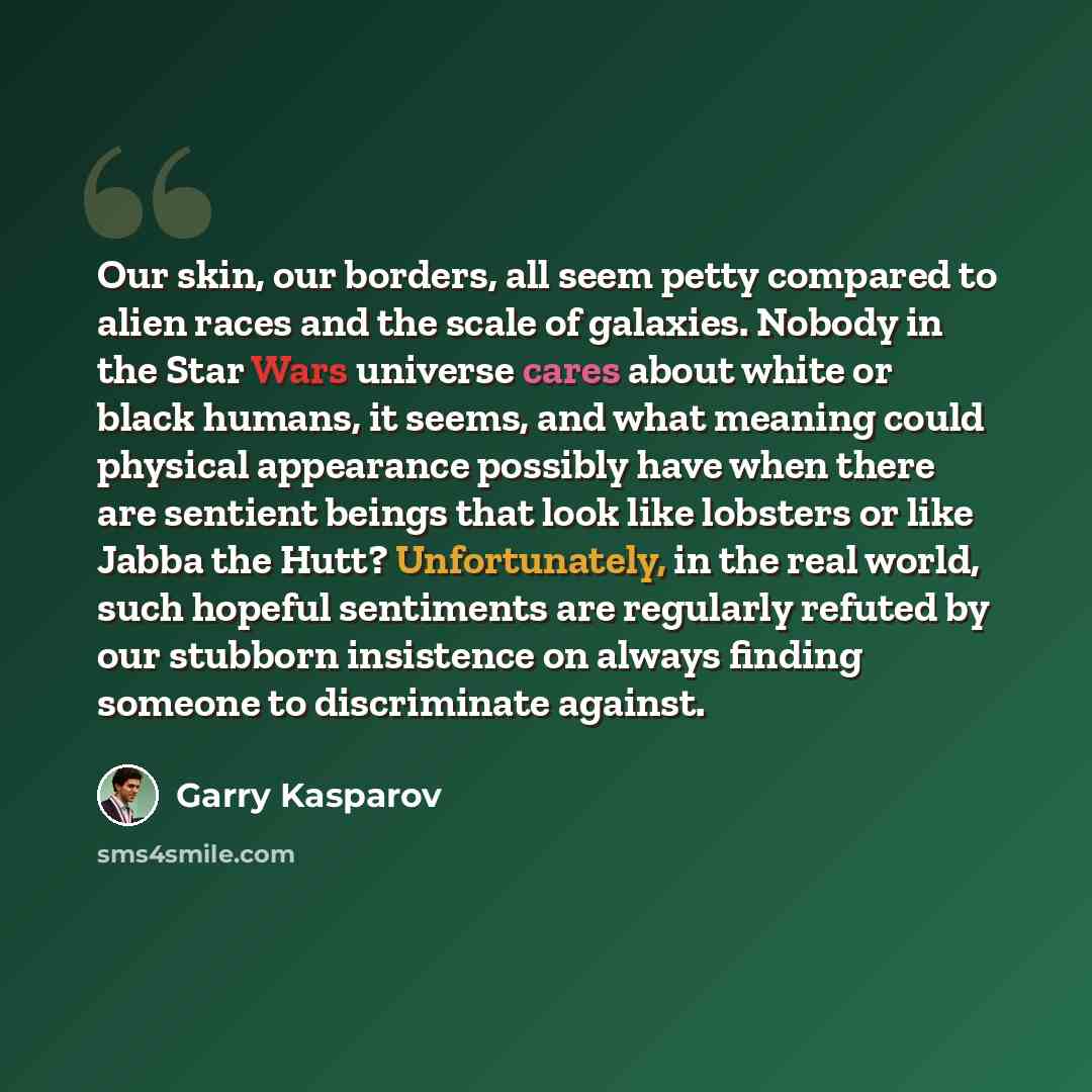 “Our skin, our borders, all seem petty compared to alien races and the scale of galaxies. Nobody in the Star Wars universe cares about white or black humans, it seems, and what meaning could physical appearance possibly have when there are sentient beings that look like lobsters or like Jabba the…” quote by Garry Kasparov
