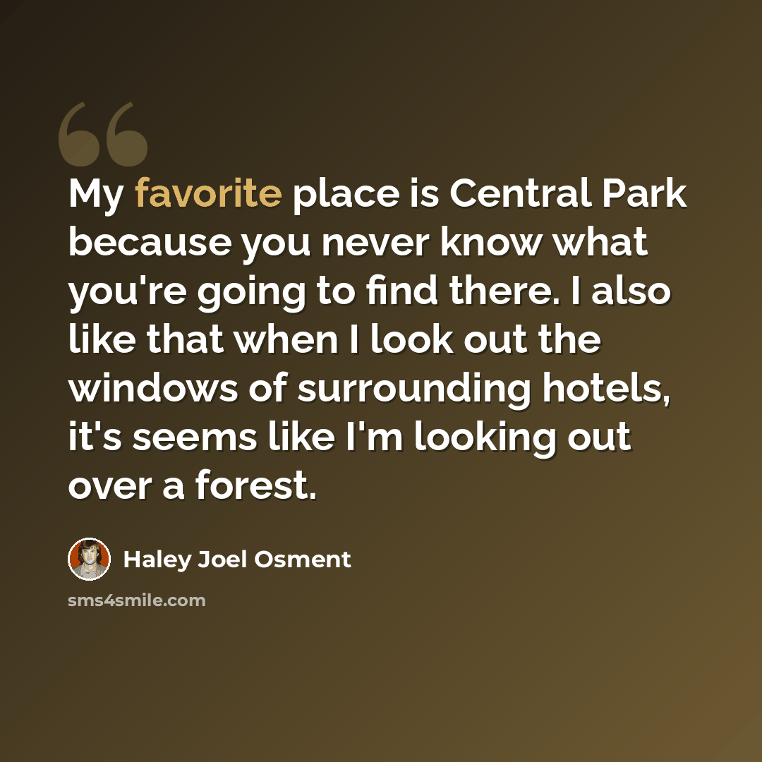 “My favorite place is Central Park because you never know what you're going to find there. I also like that when I look out the windows of surrounding hotels, it's seems like I'm looking out over a forest.” quote by Haley Joel Osment