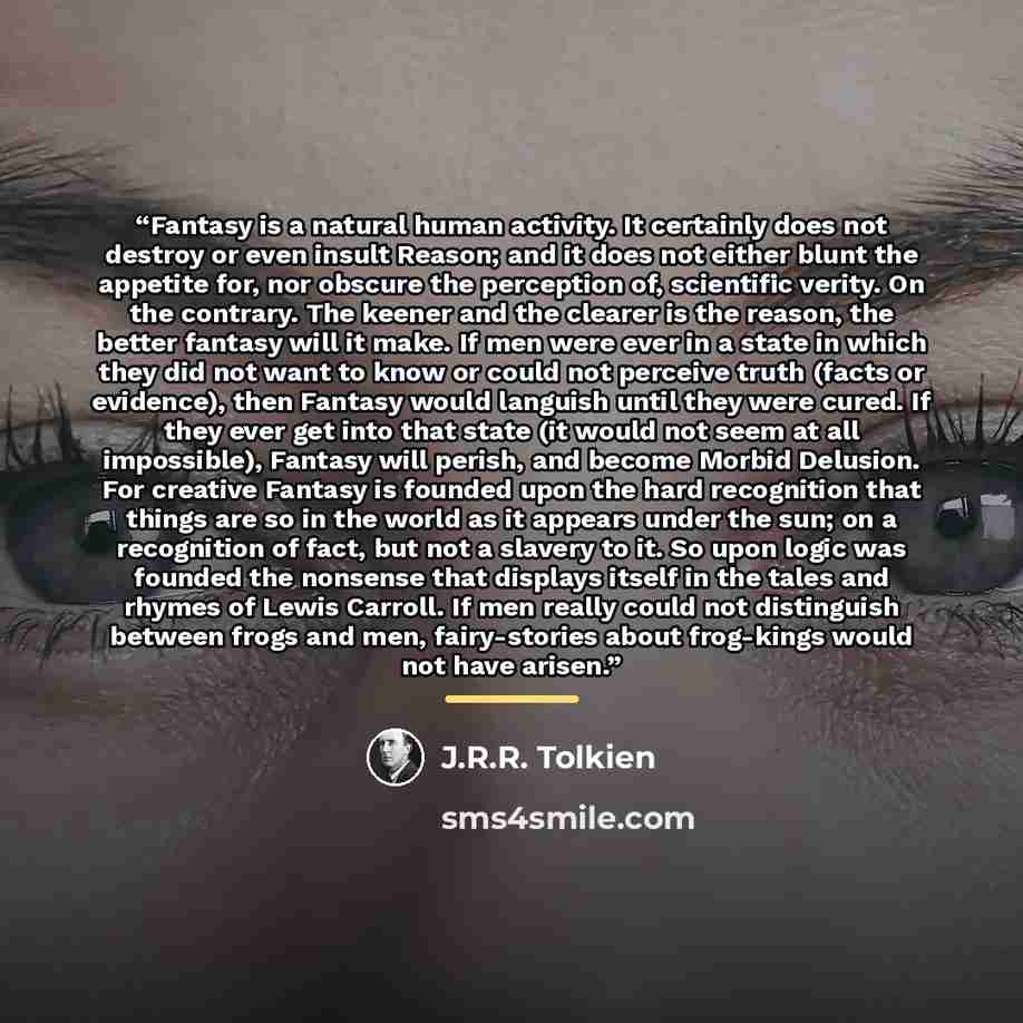 “Fantasy is a natural human activity. It certainly does not destroy or even insult Reason; and it does not either blunt the appetite for, nor obscure the perception of, scientific verity. On the contrary. The keener and the clearer is the reason, the better fantasy will it make. If men were ever in…” quote by J.R.R. Tolkien