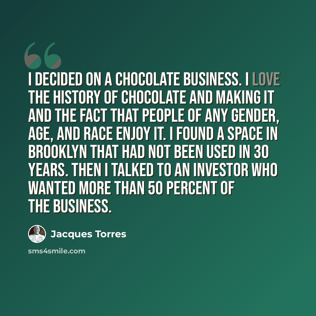 “I decided on a chocolate business. I love the history of chocolate and making it and the fact that people of any gender, age, and race enjoy it. I found a space in Brooklyn that had not been used in 30 years. Then I talked to an investor who wanted more than 50 percent of the business.” quote by Jacques Torres