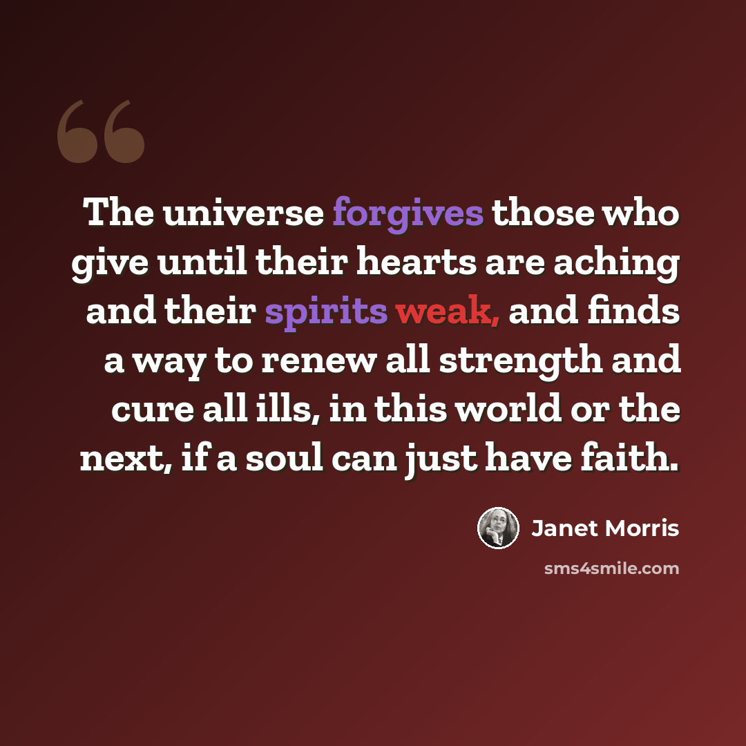 “The universe forgives those who give until their hearts are aching and their spirits weak, and finds a way to renew all strength and cure all ills, in this world or the next, if a soul can just have faith.” quote by Janet Morris
