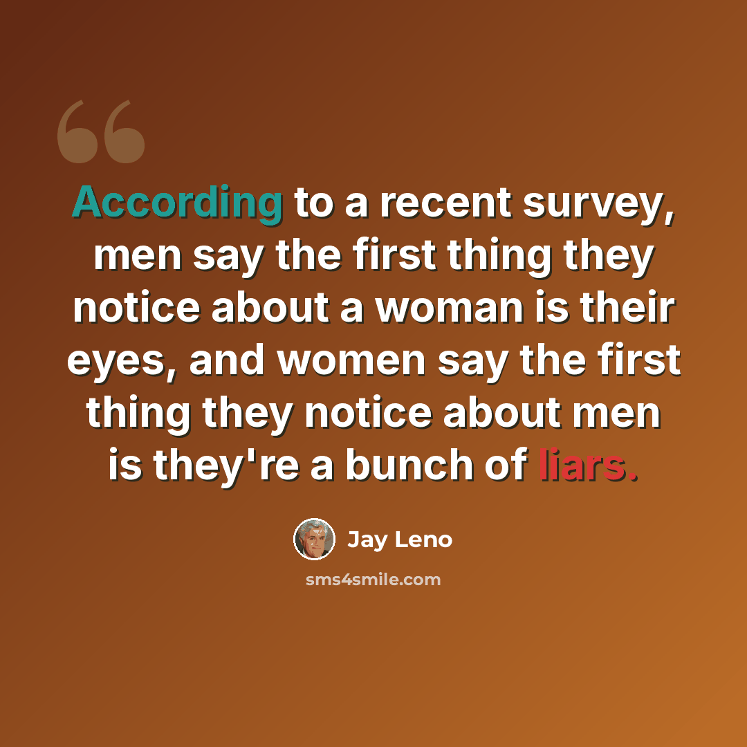 “According to a recent survey, men say the first thing they notice about a woman is their eyes, and women say the first thing they notice about men is they're a bunch of liars.” quote by Jay Leno
