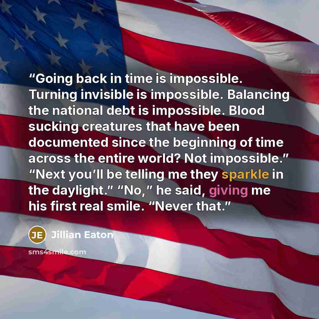 “Going back in time is impossible. Turning invisible is impossible. Balancing the national debt is impossible. Blood sucking creatures that have been documented since the beginning of time across the entire world? Not impossible.” “Next you’ll be telling me they sparkle in the daylight.” “No,” he…” quote by Jillian Eaton