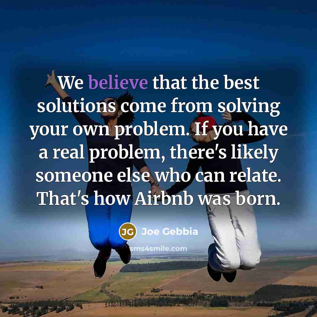 “We believe that the best solutions come from solving your own problem. If you have a real problem, there's likely someone else who can relate. That's how Airbnb was born.” quote by Joe Gebbia
