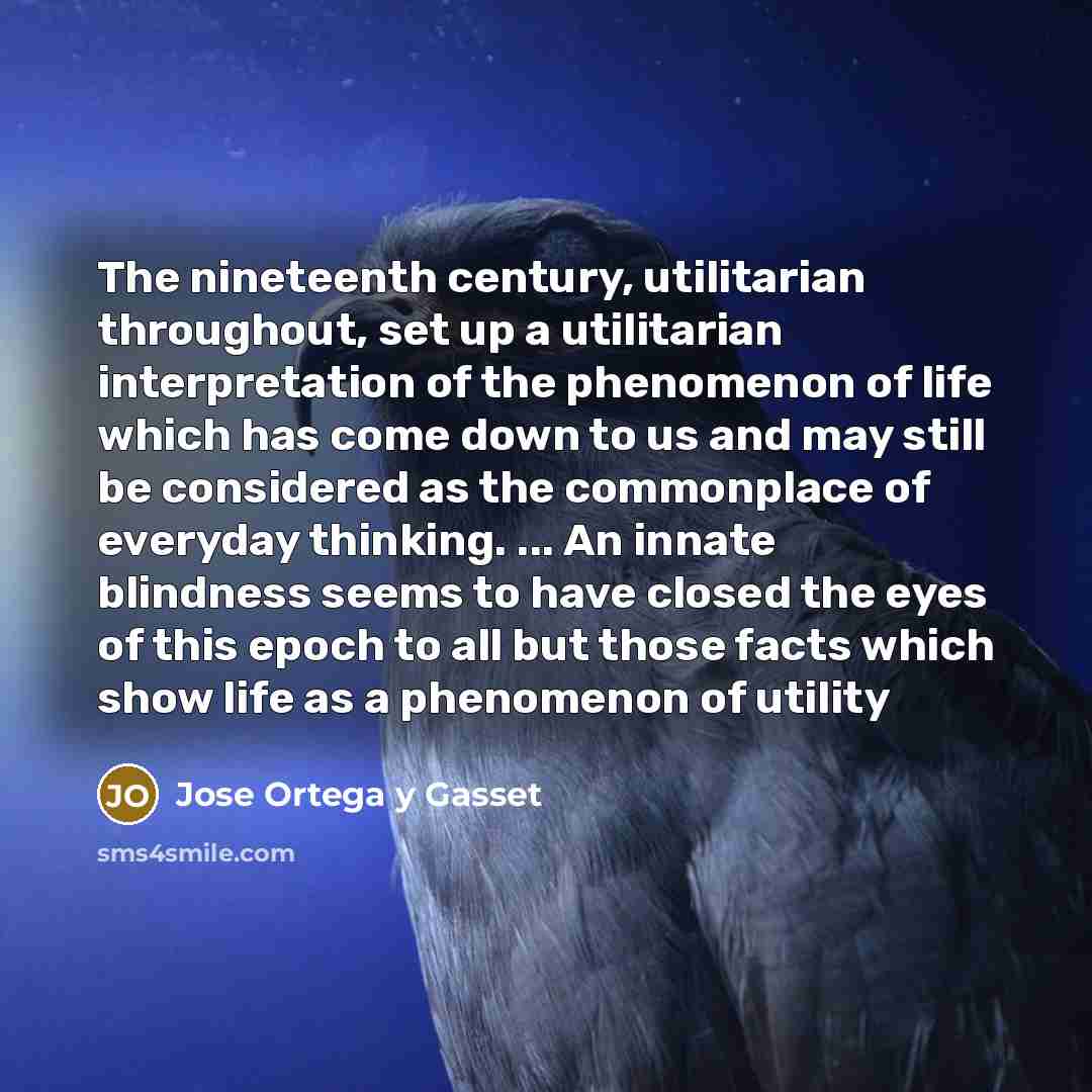 “The nineteenth century, utilitarian throughout, set up a utilitarian interpretation of the phenomenon of life which has come down to us and may still be considered as the commonplace of everyday thinking. ... An innate blindness seems to have closed the eyes of this epoch to all but those facts…” quote by Jose Ortega y Gasset