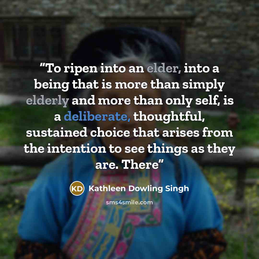 “To ripen into an elder, into a being that is more than simply elderly and more than only self, is a deliberate, thoughtful, sustained choice that arises from the intention to see things as they are. There” quote by Kathleen Dowling Singh