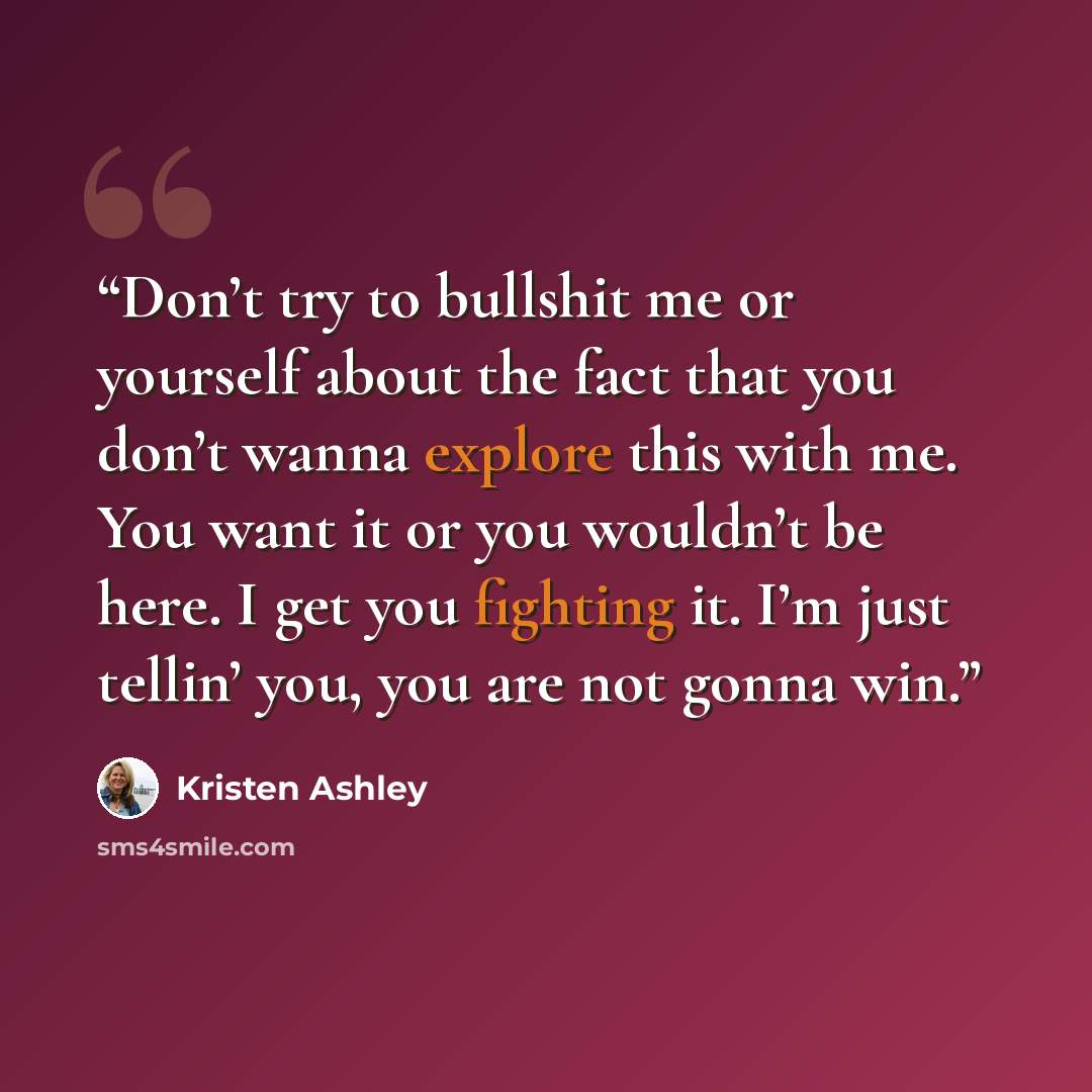 “Don’t try to bullshit me or yourself about the fact that you don’t wanna explore this with me. You want it or you wouldn’t be here. I get you fighting it. I’m just tellin’ you, you are not gonna win.” quote by Kristen Ashley