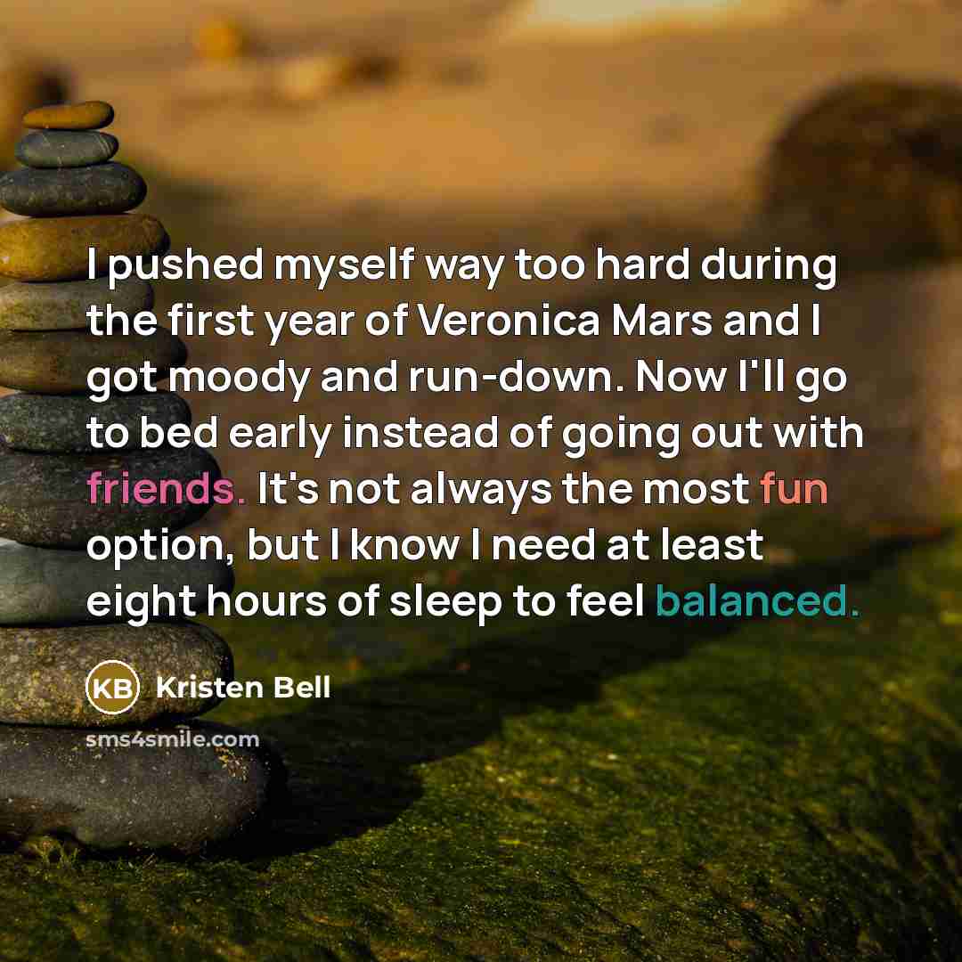 “I pushed myself way too hard during the first year of Veronica Mars and I got moody and run-down. Now I'll go to bed early instead of going out with friends. It's not always the most fun option, but I know I need at least eight hours of sleep to feel balanced.” quote by Kristen Bell