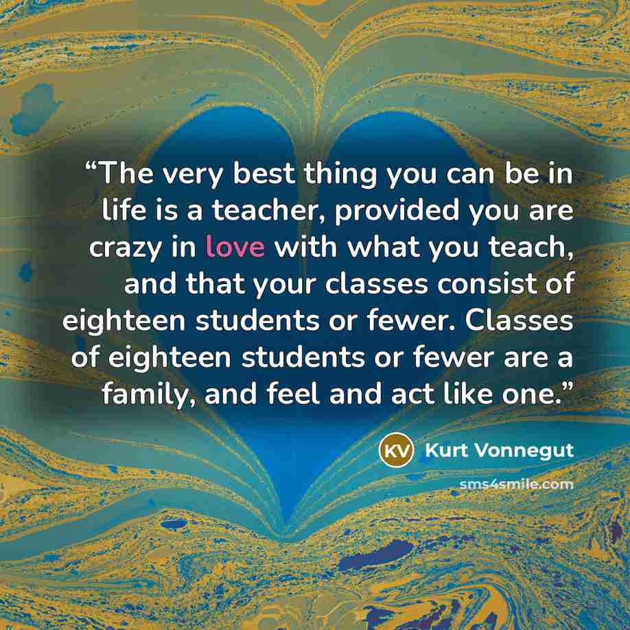 “The very best thing you can be in life is a teacher, provided you are crazy in love with what you teach, and that your classes consist of eighteen students or fewer. Classes of eighteen students or fewer are a family, and feel and act like one.” quote by Kurt Vonnegut